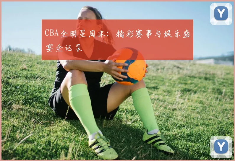 CBA全明星周末：精彩赛事与娱乐盛宴全记录