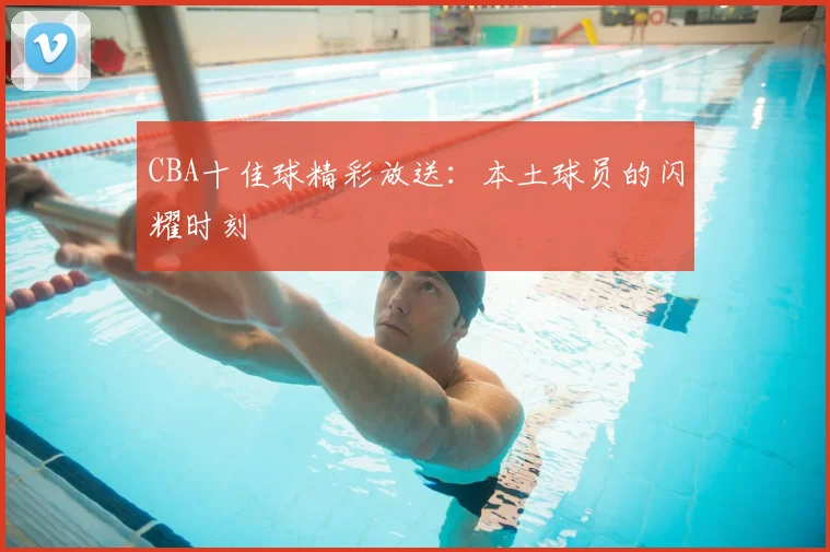 CBA十佳球精彩放送：本土球员的闪耀时刻