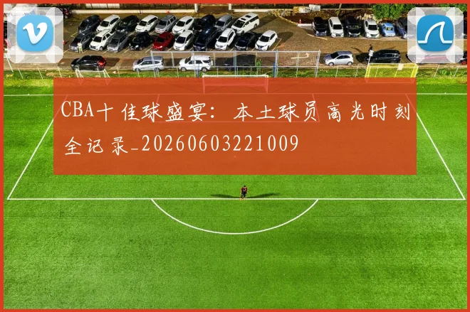 CBA十佳球盛宴：本土球员高光时刻全记录_20260603221009