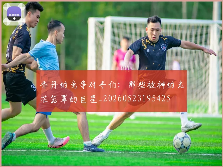 乔丹的竞争对手们：那些被神的光芒笼罩的巨星_20260523195425