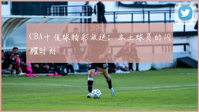 CBA十佳球精彩放送：本土球员的闪耀时刻