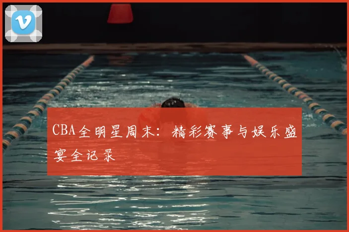 CBA全明星周末：精彩赛事与娱乐盛宴全记录